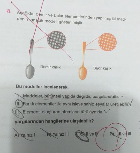 8. Aşağıda, demir ve bakır elementlerinden yapılmış iki mad-
denin tanecik modeli gösterilmiştir.
Demir kaşık
A) Yalnız I
Bu modeller incelenerek,
Maddeler, bütünsel yapıda değildir, parçalanabilir.
J
II. Farklı elementler ile aynı işleve sahip eşyalar üre