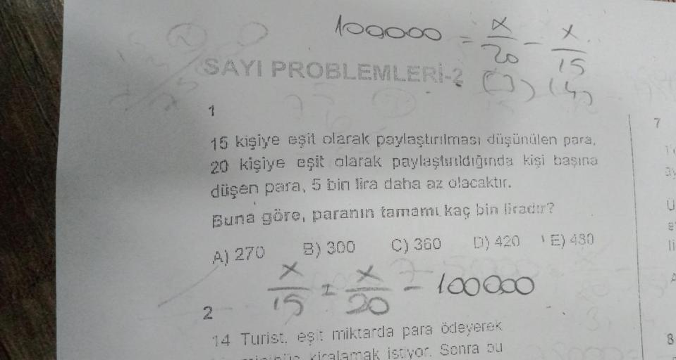 100000
x
15
SAYI PROBLEMLERİ-2 (
1
15 kişiye eşit olarak paylaştırılması düşünülen para,
20 kişiye eşit olarak paylaştırıldığında kişi başına
düşen para, 5 bin lira daha az olacaktır.
Buna göre, paranın tamamı kaç bin liradır?
A) 270
B) 300
C) 360
D) 420 (