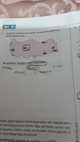 Test 04
7. Aşağıdaki haritada bazı alanlar numaralandırılarak koyu
renkle gösterilmiştir.
SIV
Bu alanların hangileri plato bölgesidir?
AN-vell
BI ve Ill
D) Hve III
El ve IV
C) I ve V
mirlerin gelişmesinde önemli paya sahip olan faaliyet türü o
rin asıl fonksiyonunu belirler. Bazı şehirlerde yapılan işler,
an kararlar, üretilen mallar ve hizmetler dünya çapında bir
a veya kitleye hitap etmektedir.
ğıdakilerden hangisi bu sehirlerden
10.
YAYINLARI
L