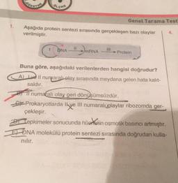 OLCHE
Aşağıda protein sentezi sırasında gerçekleşen bazı olaylar
verilmiştir.
DNA
mRNA
Genel Tarama Test
}}|
Protein
Buna göre, aşağıdaki verilenlerden hangisi doğrudur?
A) Ive Il numaralı olay sırasında meydana gelen hata kalit-
saldır.
11 numaralı olay geri dönüşümsüzdür.
Prokaryotlarda Ilve III numaralı olaylar ribozomda ger-
çekleşir.
Tepkimeler sonucunda hüerin osmotik basıncı artmıştır.
DNA molekülü protein sentezi sırasında doğrudan kulla-
nılır.