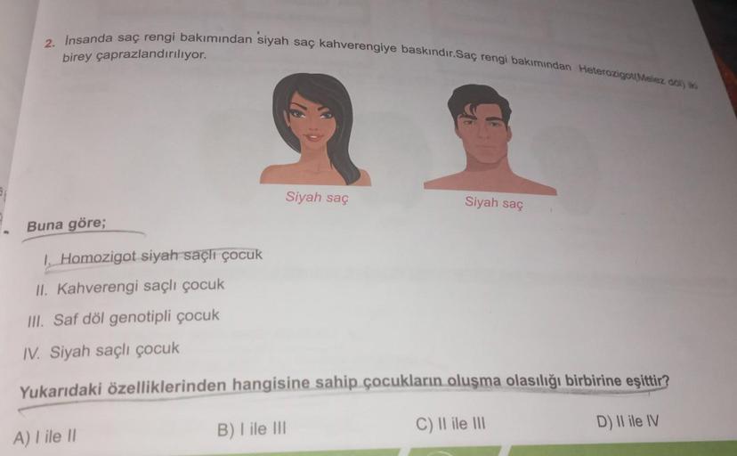 2. İnsanda saç rengi bakımından siyah saç kahverengiye baskındır.Saç rengi bakımından Heterozigot(Melez döl) iki
birey çaprazlandırılıyor.
Siyah saç
A) I ile II
Siyah saç
Buna göre;
1. Homozigot siyah saçlı çocuk
II. Kahverengi saçlı çocuk
III. Saf döl gen