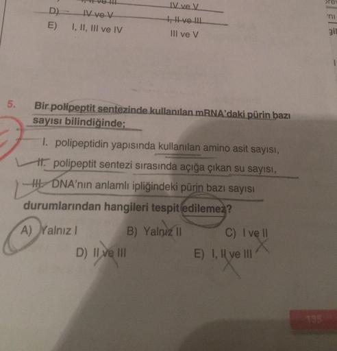 5.
D) IV ve V
E) I, II, III ve IV
IV ve V
I, II ve III.
III ve V
Bir polipeptit sentezinde kullanılan mRNA'daki pürin bazı
sayısı bilindiğinde;
1. polipeptidin yapısında kullanılan amino asit sayısı,
polipeptit sentezi sırasında açığa çıkan su sayısı,
HDNA