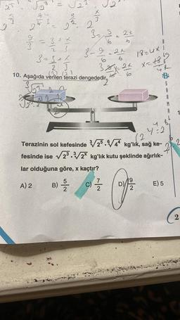 5
Cale
8 2
-
J2
aler
2
x/m
2
3₂2 2x
6
¾/7 = 3+ *
3
23
323+1
2 3
10. Aşağıda verilen terazi dengededir,
A
6
3-9-24
6
C)
6
xx
2x
19
B
7
30/12/2
18=4×1
x=1819
12
Terazinin sol kefesinde √25.44 kg'lık, sağ ke-
fesinde ise √23.3√/2 kg'lık kutu şeklinde ağırlık-
lar olduğuna göre, x kaçtır?
A) 2
B) -5/2
A
4 8.
4=2
E) 5
2
2