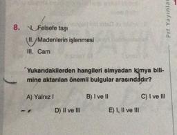 8. Felsefe taşı
11./
III. Cam
II./Madenlerin işlenmesi
Yukarıdakilerden hangileri simyadan kimya bili-
mine aktarılan önemli bulgular arasındadır?
A) Yalnız I
D) II ve III
B) I ve II
E) I, II ve III
Prf Yayınlar
C) I ve Ill