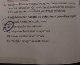 12. Tanzimat Dönemi aydınlarına göre; Balkanlardaki isyanla-
rin sona ermesi için Osmanlıcılık düşüncesinde birleşilme-
si ve Batı tarzında yenilikler yapılması gerekliydi.
Aşağıdakilerden hangisi bu doğrultuda gerçekleşmiştir?
Sened-i İttifak'ın imzalanması
B) Meşrutiyetin ilan edilmesi
Meşveret Meclislerinin açılması
D) Daimi elçiliklerin kurulması
E) Yeniçeri Ocağı'nın kaldırılması