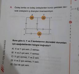 TYT FİZİK SORU BANKASI
6. Özdeş lamba ve özdeş üreteçlerden kurulu şekildeki dev-
rede üreteçlerin iç dirençleri önemsenmiyor.
X
Y
K
exe
Z
L
A) X ve Y Işık verir, Z vermez.
B) X ve Z ışık verir, Y vermez.
C) X Işık vermez, Y ve Z verir.
D) X ve Z ışık vermez, Y verir.
E) Üçü de ışık verir.
L
Buna göre X, Y ve Z lambalarının devredeki durumları
için aşağıdakilerden hangisi doğrudur?
¡V= 21-1
6
5
S
A
R