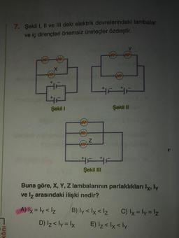 kânı
7. Şekil I, II ve III deki elektrik devrelerindeki lambalar
ve iç dirençleri önemsiz üreteçler özdeştir.
ww ww
X
www
3
tehin
+
Şekil 1
ww
www
www
A) lx = ly <lz
Z
#ev #3 Şekil III
ww www
FA
ww
Şekil II
Buna göre, X, Y, Z lambalarının parlaklıkları lx, ly
ve Iz arasındaki ilişki nedir?
B) ly < x < lz
D) Iz<ly = x E) Iz<lx < ly
C) lx = ly = lz