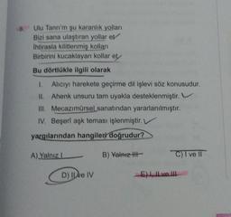 8.
Ulu Tanrı'm şu karanlık yolları
Bizi sana ulaştıran yollar et
Ihtirasla kilitlenmiş kolları
Birbirini kucaklayan kollar et
Bu dörtlükle ilgili olarak
1. Alıcıyı harekete geçirme dil işlevi söz konusudur.
11. Ahenk unsuru tam uyakla desteklenmiştir. V
Mecazımürsel sanatından yararlanılmıştır.
III.
IV. Beşerî aşk teması işlenmiştir. V
yargılarından hangileri doğrudur?
A) Yalnız I
D) Il ve IV
B) Yalnız III-
C) I ve II
E), Il ve Il