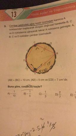 5.
TEST
13
A)
Çember şeklindeki ağaç kesiti üzerindeki karınca A
noktasından başlayarak düzgün doğrusal hareketle B, C
ve D noktalarına uğrayarak tekrar A noktasına gelmiştir. A,
B, C ve D noktaları çember üzerindedir.
Yönlü Açılar ve Trigonometrik
10
B)
A
tio
|AB| = |BC| = 10 cm, |AD| = 5 cm ve |CD| = 7 cm'dir.
Buna göre, cos(BCD) kaçtır?
2180
(C) --
3
B
-2.5.4.18
77361-2.5.66
D)
E)
1