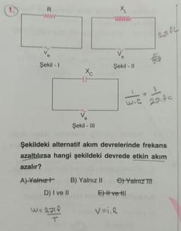 1.
R
www
V
Şekil - I
Xc
e
Şekil - III
W=248
T
X₁
686688888
Şekil - II
251 fl
Kafa
Şekildeki alternatif akım devrelerinde frekans
azaltılırsa hangi şekildeki devrede etkin akım
azalır?
A) Yalnız+ B) Yalnız II e) Yalnız III
D) I ve II
E) Hve Hl
V=I₁R
1
wic 25.fc