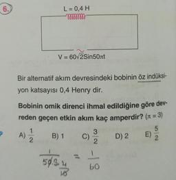 6.
P
L = 0,4 H
mmmmmm
V = 60√2Sin50лt
Bir alternatif akım devresindeki bobinin öz indüksi-
yon katsayısı 0,4 Henry dir.
Bobinin omik direnci ihmal edildiğine göre dev-
reden geçen etkin akım kaç amperdir? (n = 3)
A) 1/12/2 B) 1 C)
50.3.4
10
3
2
-18
D) 2 E)
5
2