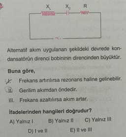 Buna göre,
X₂₁
mmmmmm
W.
Alternatif akım uygulanan şekildeki devrede kon-
dansatörün direnci bobininin direncinden büyüktür.
Xc
R
www-
Frekans artırılırsa rezonans haline gelinebilir.
Gerilim akımdan öndedir.
III. Frekans azaltılırsa akım artar.
D) I ve II
İfadelerinden hangileri doğrudur?
A) Yalnız I
B) Yalnız II
C) Yalnız III
E) II ve III