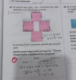 TYT/Temel Matematik
(4x + 2)²
26. Bir yüzünün alanı (16x² + 16x + 4) birimkare olan kare
şeklindeki karton 4 eş parçaya ayrılmıştır.
32x+16+
42
4x+2-Q
a
6x42-ga
a
4x+2-9
a 6x42-9
4( 4X+2-a)
16x+8-49
Bu parçalara birim kaydırılarak şekildeki gibi yerleştiril-
miştir.
Şekilde pembe bölgeli şeklin çevresi (16x +24) birim
olduğuna göre, a aşağıdakilerden hangisidir?
A) 2x - 1
B) 2x
C) 2x + 1
D) 4x - 1
E) 4x 1
48x +32-4a = 16x+24
32x+8 = 49
8x+2=9
28. Bir A mark
nin fiyatlar
rilmiştir.
2
Orta
(10
Benzini
Buna g
almak
kilome
A) 250
C) 22