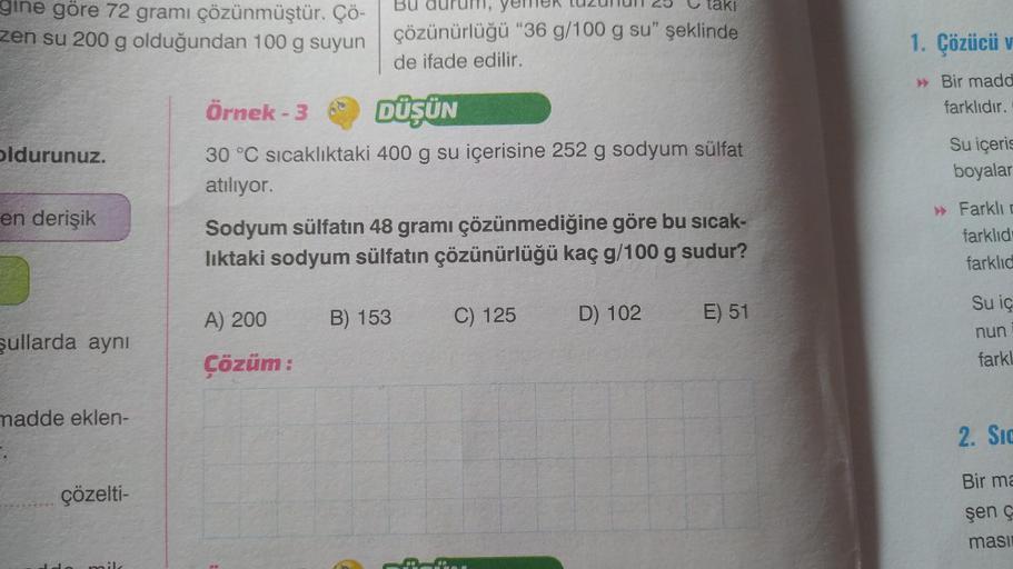 gine göre 72 gramı çözünmüştür. Çö-
zen su 200 g olduğundan 100 g suyun
oldurunuz.
en derişik
şullarda aynı
madde eklen-
çözelti-
Örnek - 3
DÜŞÜN
30 °C sıcaklıktaki 400 g su içerisine 252 g sodyum sülfat
atılıyor.
yemek tuz
taki
çözünürlüğü "36 g/100 g su"