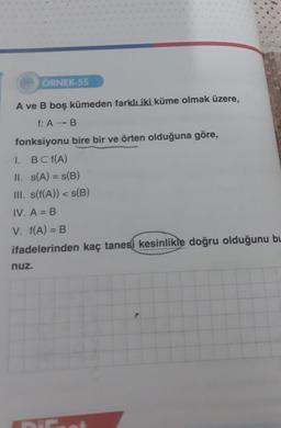 ÖRNEK-55
A ve B boş kümeden farklı iki küme olmak üzere,
f: A → B
fonksiyonu bire bir ve örten olduğuna göre,
1.
BCf(A)
II. s(A) = s(B)
III. s(f(A)) < s(B)
IV. A = B
V. f(A) = B
ifadelerinden kaç tanesi kesinlikle doğru olduğunu bu
nuz.