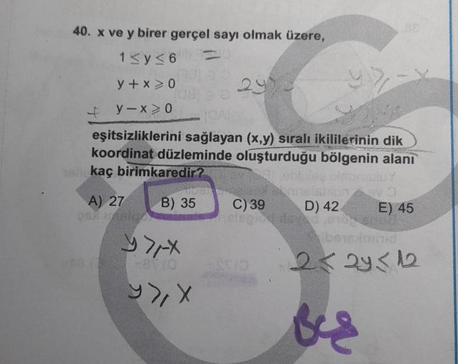 40. x ve y birer gerçel sayı olmak üzere,
1≤y≤6
y + x>0
y-x ≥ 0
[08]
A) 27
OEX ARIE
TOAL
eşitsizliklerini sağlayan (x,y) sıralı ikililerinin dik
koordinat düzleminde oluşturduğu bölgenin alanı
kaç birimkaredir?
oblibles Disbris/uY
B) 35
290
24
71-x
81 (0
y