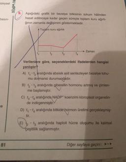 üzeysel
basın-
ce
81
BENIM HO
Aşağıdaki grafik bir bezelye bitkisinin tohum hâlinden
hasat edilinceye kadar geçen süreçte toplam kuru ağırlı-
ğının zamanla değişimini göstermektedir.
Toplam kuru ağırlık
12
→ Zaman
Verilenlere göre, seçeneklerdeki ifadelerden hangisi
yanlıştır?
A) t₁-t₂ aralığında absisik asit sentezleyen bezelye tohu-
mu dormansi durumundadır.
B) t₂t3 aralığında giberellin hormonu artmış ve çimlen-
me başlamıştır.
C) t-t4 aralığında NADP+ koenzimi kloroplast organelin-
de indirgenmiştir.
D) t₁-t aralığında bitkide hormon üretimi gerçekleşmiş-
tir.
E) t aralığında haploit hücre oluşumu ile kalıtsal
çeşitlilik sağlanmıştır.
Diğer sayfaya geçiniz ►►►