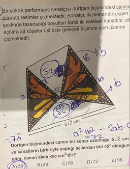 Bir sokak performans sanatçısı dörtgen biçimindeki camla
üzerine resimler çizmektedir. Sanatçı, ikizkenar dik üçgen
şeklinde tasarladığı boyutları farklı iki kelebek kanadını, dil
açılara ait köşeler üst üste gelecek biçimde cam üzerine
çizmektedir.
by b
Daba
S2
524
45°
6√2 cm
to
ob
-7,5
a² tb²
2ab.c
72
Dörtgen biçimindeki camın bir kenar uzunluğu 6√2 cm
ve kanatların birbiriyle yaptığı açılardan biri 45° olduğun
göre, camın alanı kaç cm²'dir?
A) 36
B) 48
C) 60
D) 72
E) 96