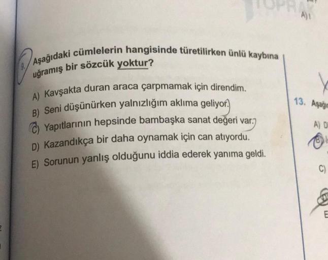 Aşağıdaki cümlelerin hangisinde türetilirken ünlü kaybına
uğramış bir sözcük yoktur?
A) Kavşakta duran araca çarpmamak için direndim.
geliyor.
B) Seni düşünürken yalnızlığım aklıma
Ⓒ)Yapıtlarının hepsinde bambaşka sanat değeri var.
D) Kazandıkça bir daha o