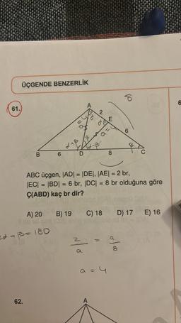 61.
ÜÇGENDE BENZERLİK
B
62.
6
22 +13= 180
A) 20
Silbad pox (05
A
3
2+1²2-13²
D
2
2
a
B) 19 C) 18
6
ABC üçgen, |AD| = |DE|, |AE| = 2 br,
|EC| = |BD| = 6 br, |DC| = 8 br olduğuna göre
Ç(ABD) kaç br dir?
E
a = 4
8
6
6
oloo
D) 17 E) 16
6