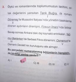 3. Öykü ve romanlarında toplumumuzun tarihini, or-
tak değerlerini yansıtan Tarık Buğra, ilk romanı
1
Dönemeç'te Mussolini İtalyası'nda yönetim baskılarına
||
direnen aydınların direnişini, Firavun imanı'nda İstiklal
|||
Savaşı sonrası Ankara'daki dış kaynaklı entrikaları, Yağ-
mur Beklerken'de Serbest Fikra dönemini, Osmancık'ta
IV
V
Osmanlı Devleti'nin kuruluşunu ele almıştır.
Bu parçadaki numaralanmış bölümlerin hangisin-
de bir bilgi yanlışı vardır?
A) I
B) II
C) III
D) IV
E) V