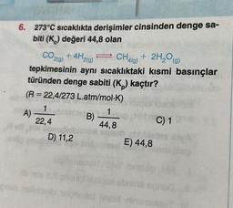 6. 273°C sıcaklıkta derişimler cinsinden denge sa-
biti (K) değeri 44,8 olan
CO2(g) + 4H2(g)
+4H2
CH4
CH4g) + 2H₂O(g)
¹41g)
tepkimesinin aynı sıcaklıktaki kısmi basınçlar
türünden denge sabiti (K₂) kaçtır?
(R = 22,4/273 L.atm/mol-K)
20A)
1
22,4
MB)
Don
D) 11,2
lightn
1
44,8
E) 44,8
shnins
C) 1
preb nabrianto nelgned iment rinambigo