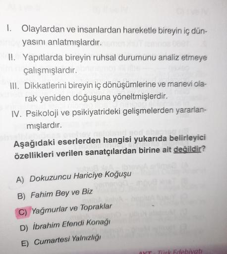 1. Olaylardan ve insanlardan hareketle bireyin iç dün-
yasını anlatmışlardır.
II. Yapıtlarda bireyin ruhsal durumunu analiz etmeye
im çalışmışlardır.
III. Dikkatlerini bireyin iç dönüşümlerine ve manevi ola-
rak yeniden doğuşuna yöneltmişlerdir.
IV. Psikol