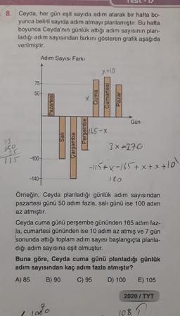 8. Ceyda, her gün eşit sayıda adım atarak bir hafta bo-
yunca belirli sayıda adım atmayı planlamıştır. Bu hafta
boyunca Ceyda'nın günlük attığı adım sayısının plan-
ladığı adım sayısından farkını gösteren grafik aşağıda
verilmiştir.
KO
715
Adım Sayısı Farkı
75-
50-
-100-
-140-
Pazartesi
Sali
Çarşamba
X
11080
Perşembe
x+10
Cuma
Cumartesi
165-X
Pazar
Gün
3x-270
-115+X-165+x+x+10l
180
Örneğin; Ceyda planladığı günlük adım sayısından
pazartesi günü 50 adım fazla, salı günü ise 100 adım
az atmıştır.
Ceyda cuma günü perşembe gününden 165 adım faz-
la, cumartesi gününden ise 10 adım az atmış ve 7 gün
sonunda attığı toplam adım sayısı başlangıçta planla-
dığı adım sayısına eşit olmuştur.
Buna göre, Ceyda cuma günü planladığı günlük
adım sayısından kaç adım fazla atmıştır?
A) 85
B) 90
C) 95 D) 100
E) 105
2020/TYT
1087