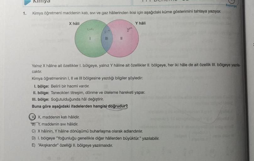 1.
Kimya
Kimya öğretmeni maddenin katı, sivi ve gaz hâllerinden ikisi için aşağıdaki küme gösterimini tahtaya yazıyor.
St
00
|||
||
X hâli
Deneme
Y hâli
Başlangıç
Yalnız X hâline ait özellikler 1. bölgeye, yalnız Y hâline ait özellikler II. bölgeye, her ik