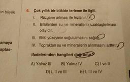 in büyük
amaya
aptas-
6. Çok yıllık bir bitkide terleme ile ilgili,
1. Rüzgarın artması ile hızlanır.
II.
Bitkilerden su ve minerallerin uzaklaştırılması
olayıdır.
III. Bitki yüzeyinin soğutulmasını sağlar.
IV. Topraktan su ve minerallerin alınmasını arttırır,
ifadelerinden hangileri doğrudur?
A) Yalnız III
B) Yalnız IV
D) I, II ve III
C) I ve Il
E) I, III ve IV