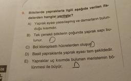 08
9.
Bitkilerde yapraklarla ilgili aşağıda verilen ifa-
delerden hangisi yanlıştır?
A) Yaprak ayası yassılaşmış ve damarların bulun-
duğu kısımdır.
B) Tek çenekli bitkilerin çoğunda yaprak sapı bu-
lunur.
C) Bol kloroplastlı hücrelerden oluşur
D) Basit yapraklarda yaprak ayası tam şekildedir.
E) Yapraklar uç kısımda bulunan meristemin bö-
lünmesi ile büyür.