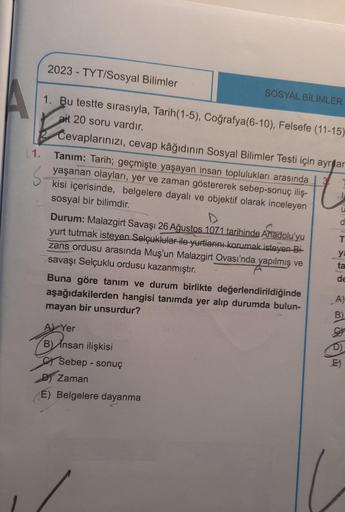 A
(1.
2023-TYT/Sosyal Bilimler
1. Bu testte sırasıyla, Tarih(1-5), Coğrafya(6-10), Felsefe (11-15)
ait 20 soru vardır.
Cevaplarınızı, cevap kâğıdının Sosyal Bilimler Testi için ayr ar
3.
Tanım: Tarih; geçmişte yaşayan insan toplulukları arasında
ve zaman g