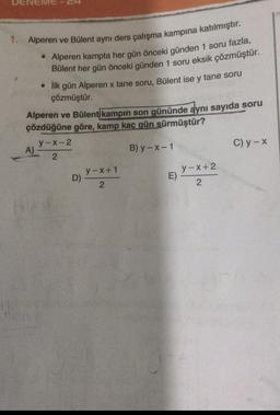 1. Alperen ve Bülent aynı ders çalışma kampına katılmıştır.
• Alperen kampta her gün önceki günden 1 soru fazla,
Bülent her gün önceki günden 1 soru eksik çözmüştür.
• İlk gün Alperen x tane soru, Bülent ise y tane soru
çözmüştür.
Alperen ve Bülent kampın son gününde aynı sayıda soru
çözdüğüne göre, kamp kaç gün sürmüştür?
B) y-x-1
A)
y-x-2
2
y-x+1
2
D)-
E)
y-x+2
2
C) y - x