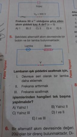 ?
im
Palme Yayınevi
Sigaç
V₂-300 V
Frekans 50 s-1 olduğuna göre etkin
akım şiddeti kaç A dir? (n = 3)
A) 1
B) 2
C) 3
D) 4
Lamba
5. Şekildeki alternatif akım devresinde bir
bobin ve bir lamba bulunmaktadır.
V
Bobin
E) 5
II.
Frekansı arttırmak
III. Frekansı azaltmak
işlemlerinden hangileri
yapılmalıdır?
A) Yalnız I
C) Yalnız III
Lambanın ışık şiddetini azaltmak için,
1. Devreye seri olarak bir lamba
daha eklemek
E) I ve III
Palme Yayınevi
tek başına
B) Yalnız II
D) I ve II
Alte
artt
1
11.
6. Bir alternatif akım devresinde değeri
2092 olan bir direnç bulunmaktadır. Di-
111
A