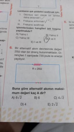 atir akim
bağlandı-
erilime
ğında
sap-
P
1
4
atif
da,
Rt
Palme Yayınevi
Lambanın ışık şiddetini azaltmak için,
1. Devreye seri olarak bir lamba
daha eklemek
11. Frekansı arttırmak i
Ill. Frekansı azaltmak
işlemlerinden hangileri tek başına
yapılmalıdır?
A) Yalnız I
C) Yalnız III
E) I ve III
6. Bir alternatif akım devresinde değeri
2092 olan bir direnç bulunmaktadır. Di-
rençten 1 saniyede 720 joule isi enerjsi
yayılıyor.
D) 4
B) Yalnız II
D) ve ll
www
R = 2092
Buna göre alternatif akımın maksi-
mum değeri kaç A dir?
A) 6√2
B) 6
8. Iki sm
teme
akım
C) 4√2
E) 2√2
K