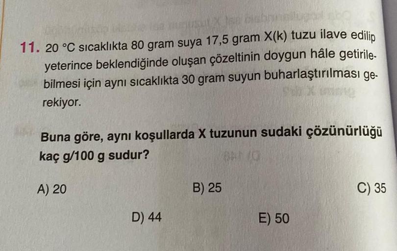 Jee biabry
11. 20 °C sıcaklıkta 80 gram suya 17,5 gram X(k) tuzu ilave edilip
yeterince beklendiğinde oluşan çözeltinin doygun hâle getirile-
bilmesi için aynı sıcaklıkta 30 gram suyun buharlaştırılması ge-
rekiyor.
Buna göre, aynı koşullarda X tuzunun sud