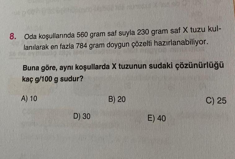 8. Oda koşullarında 560 gram saf suyla 230 gram saf X tuzu kul-
lanılarak en fazla 784 gram doygun çözelti hazırlanabiliyor.
Buna göre, aynı koşullarda X tuzunun sudaki çözünürlüğü
kaç g/100 g sudur?
A) 10
D) 30
B) 20
E) 40
C) 25