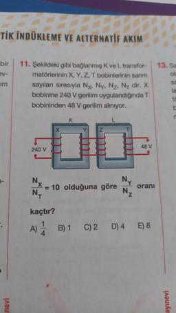 TİK İNDÜKLEME VE ALTERNATIF AKIM
bir
ev-
im
nevi
11. Şekildeki gibi bağlanmış K ve L transfor-
matörlerinin X, Y, Z, T bobinlerinin sarım
sayıları sırasıyla Nx, Ny, Nz, Ny dir. X
bobinine 240 V gerilim uygulandığında T
bobininden 48 V gerilim alınıyor.
240 V
Nx
N₁
kaçtır?
A)
K
4
10
= 10 olduğuna göre
N₂
48 V
oranı
B) 1 C) 2 D) 4 E) 8
13. Sa
ola
ayınevi
sa
la
to