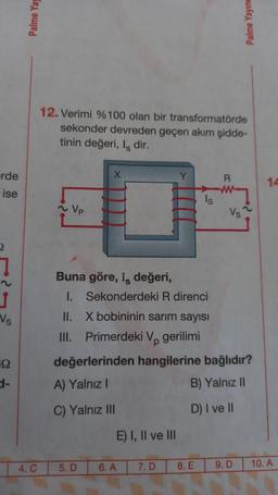 rde
ise
Vs
59
Palme Yay
4. C
12. Verimi %100 olan bir transformatörde
sekonder devreden geçen akım şidde-
tinin değeri, I, dir.
~ Vp
Buna göre, I, değeri,
I.
X
II.
III.
5. D
E) I, II ve III
6. A
Y
Sekonderdeki R direnci
X bobininin sarım sayısı
Primerdeki Vp gerilimi
değerlerinden hangilerine bağlıdır?
A) Yalnız I
B) Yalnız II
C) Yalnız III
D) I ve II
7. D
Is
8. E
R
Vs
Palme Yayıne
9. D
14
10. A