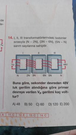 de
de-
IL
D. A
bobinler
14. I, II, III transformatörlerindeki
sırasıyla (N-2N), (3N-6N), (5N - N)
sarım sayılarına sahiptir.
Vp
N
2N 3N
11. C
6N 5N
III
N
Buna göre, sekonder devreden 48V
luk gerilim alındığına göre primer
devreye verilen Vp gerilimi kaç volt-
tur?
12. E 13. C 14. C
48V
A) 48 B) 50 C) 60 D) 120 E) 200