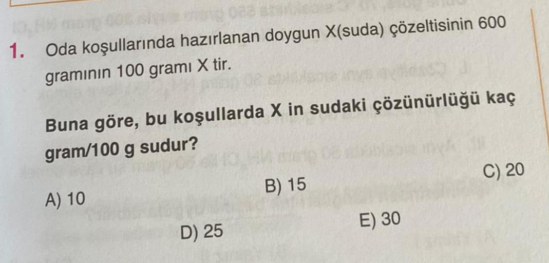 010 000
me 028
1. Oda koşullarında hazırlanan doygun X(suda) çözeltisinin 600
graminin 100 grami X tir.
Buna göre, bu koşullarda X in sudaki çözünürlüğü kaç
gram/100 g sudur?
A) 10
D) 25
B) 15
E) 30
C) 20