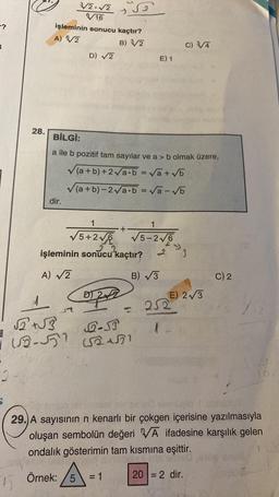 -?
28.
5
işleminin sonucu kaçtır?
A) √/2
B) 3/2
dir.
3√√/2.√2
6/16
√√2+√3
B
i 12-551
D) √2
BİLGİ:
a ile b pozitif tam sayılar ve a > b olmak üzere,
(a+b)+2√a·b = √a+√b
(a+b)-2√a·b = √a-√b
Örnek: 5
22
işleminin sonucu kaçtır?
A) √2
♫
1
1
5+2√6 √5-2√6
2
D) 2
+
Q-ST
(52151
=
E) 1
B) √3
C) 3/4
252
3
E) 2√3
29.) A sayısının n kenarlı bir çokgen içerisine yazılmasıyla
oluşan sembolün değeri VA ifadesine karşılık gelen
ondalık gösterimin tam kısmına eşittir.
20 = 2 dir.
C) 2
25