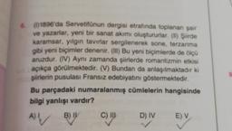 6 (0)1896'da Servetifünun dergisi etrafında toplanan şair
ve yazarlar, yeni bir sanat akımı oluştururlar. (II) Şiirde
karamsar, yılgın tavırlar sergilenerek sone, terzarima
gibi yeni biçimler denenir. (III) Bu yeni biçimlerde de ölçü
aruzdur. (IV) Aynı zamanda şiirlerde romantizmin etkisi
açıkça görülmektedir. (V) Bundan da anlaşılmaktadır ki
şiirlerin pusulası Fransız edebiyatını göstermektedir.
Bu parçadaki numaralanmış cümlelerin hangisinde
bilgi yanlışı vardır?
B) IY
A) I
V
C) III
D) IV
E) V
9