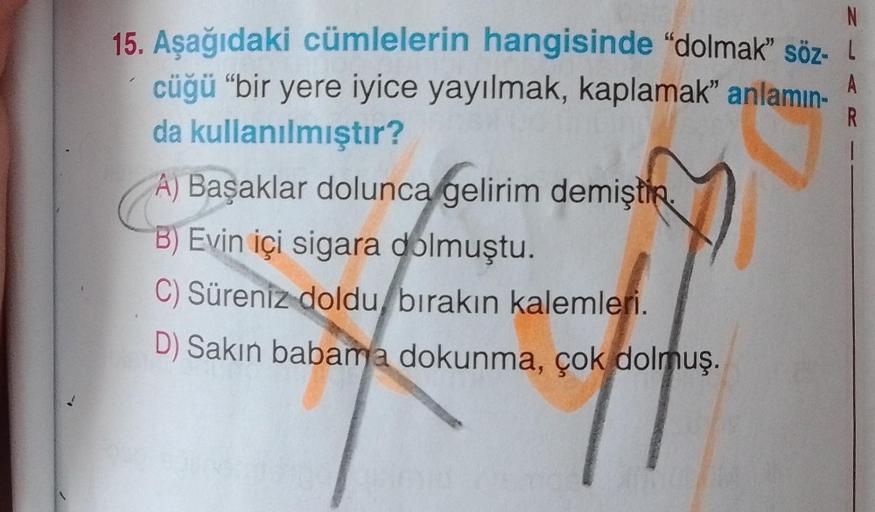 N
15. Aşağıdaki cümlelerin hangisinde "dolmak" söz- L
cüğü "bir yere iyice yayılmak, kaplamak" anlamın- A
da kullanılmıştır?
R
A) Başaklar dolunca gelirim demişti
B) Evin içi sigara dolmuştu.
C) Süreniz doldu, bırakın kalemleri.
D) Sakın babama dokunma, ço