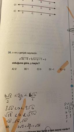 D)
E)
-O
0
A
A
C
36. x ve y gerçek sayılardır.
olduğuna göre, y kaçtır?
A) 2
B) 1
JE, ST6, Sus
37.
16T
2
√2x-6+4√√x+y=1=0
62 <202
2
2
352 LOL 356
√₁8 LOKŠTU
B
C
A
C) 0
B
B
D) -1
E)-2
12
62
33
1
223
2a
2√2 <2²
<√24
3
i poğlayan kaç farklı a tam sayısı vardır?
5
2
M