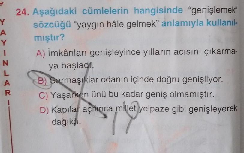 Y
A
(YINLAR
1
24. Aşağıdaki cümlelerin hangisinde "genişlemek™
sözcüğü "yaygın hâle gelmek" anlamıyla kullanıl-
mıştır?
A) İmkânları genişleyince yılların acısını çıkarma-
ya başladı.
B) Sarmaşıklar odanın içinde doğru genişliyor.
C) Yaşarken ünü bu kadar