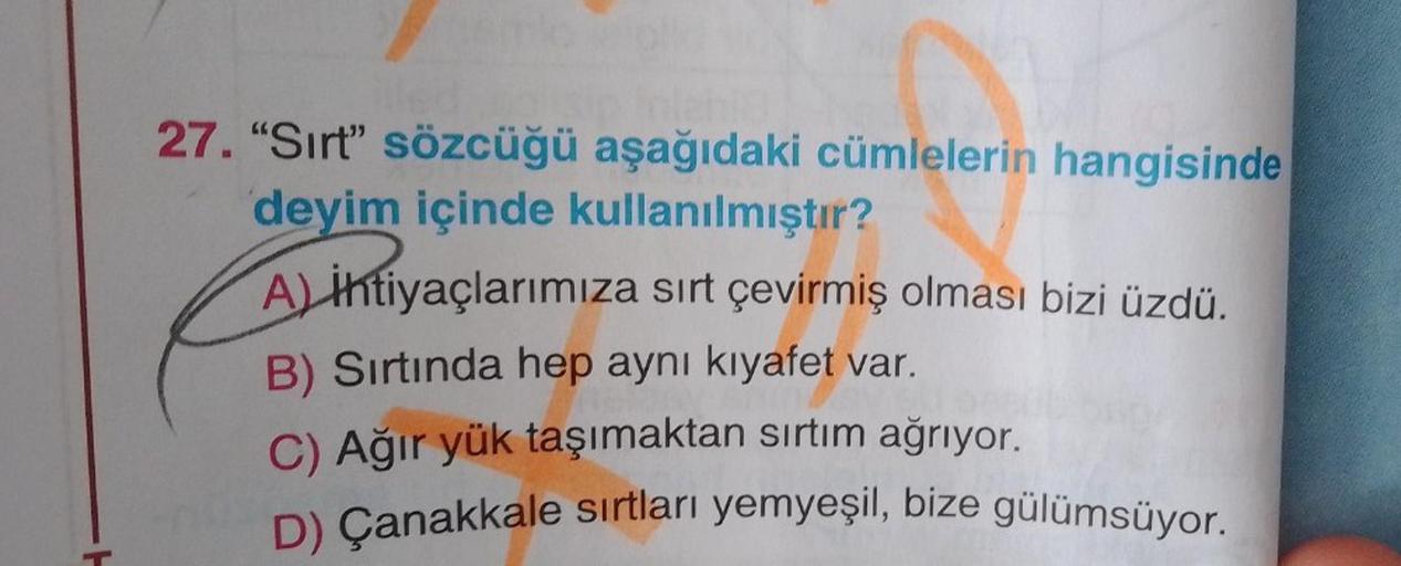 27. "Sırt" sözcüğü aşağıdaki cümlelerin hangisinde
deyim içinde kullanılmıştır?
A) ihtiyaçlarımıza sırt çevirmiş olması bizi üzdü.
B) Sırtında hep aynı kıyafet var.
C) Ağır yük taşımaktan sırtım ağrıyor.
D) Çanakkale sırtları yemyeşil, bize gülümsüyor.