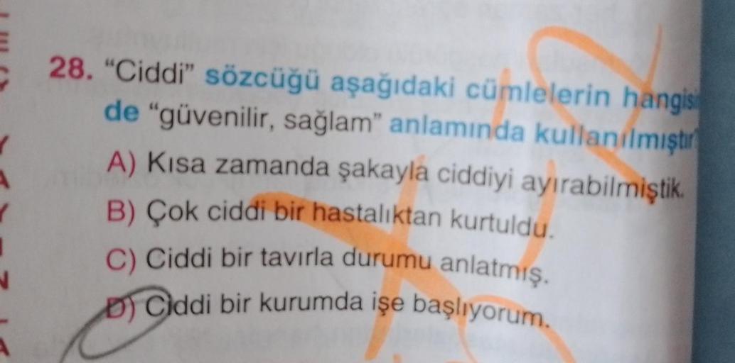 28. "Ciddi" sözcüğü aşağıdaki cümlelerin hangis
de "güvenilir, sağlam" anlamında kullanılmıştır
A) Kısa zamanda şakayla ciddiyi ayırabilmiştik.
B) Çok ciddi bir hastalıktan kurtuldu.
C) Ciddi bir tavırla durumu anlatmış.
DCiddi bir kurumda işe başlıyorum.