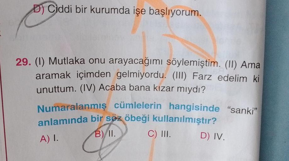 DCiddi bir kurumda işe başlıyorum.
29. (1) Mutlaka onu arayacağımı söylemiştim. (II) Ama
aramak içimden gelmiyordu. (III) Farz edelim ki
unuttum. (IV) Acaba bana kızar mıydı?
Numaralanmış cümlelerin hangisinde "sanki"
anlamında bir söz öbeği kullanılmıştır