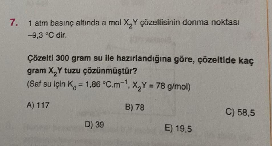 7.
1 atm basınç altında a mol X₂Y çözeltisinin donma noktası
-9,3 °C dir.
Çözelti 300 gram su ile hazırlandığına göre, çözeltide kaç
gram X₂Y tuzu çözünmüştür?
(Saf su için K = 1,86 °C.m-¹, X₂Y = 78 g/mol)
A) 117
B) 78
D) 39
E) 19,5
C) 58,5